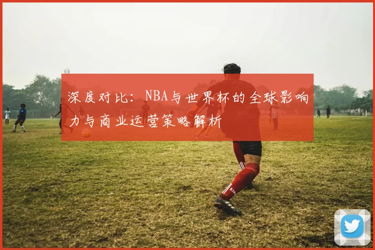 深度对比:NBA与世界杯的全球影响力与商业运营策略解析