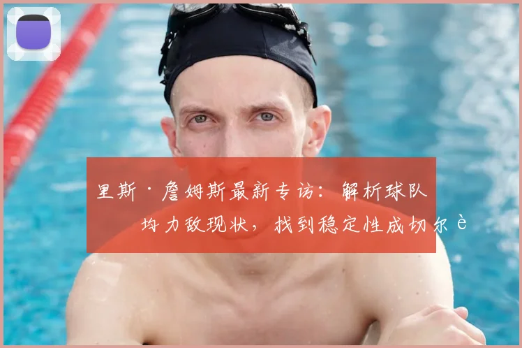 里斯·詹姆斯最新专访:解析球队势均力敌现状,找到稳定性成切尔西未来关键