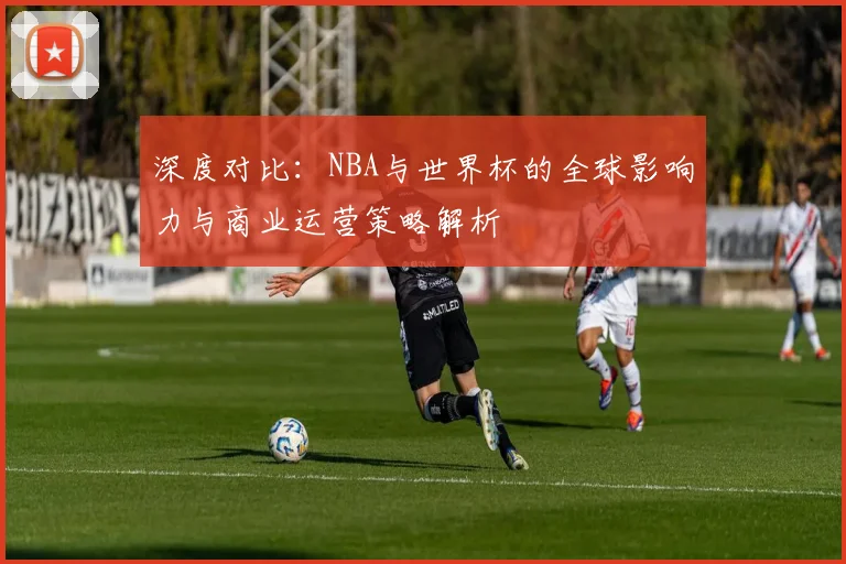 深度对比：NBA与世界杯的全球影响力与商业运营策略解析