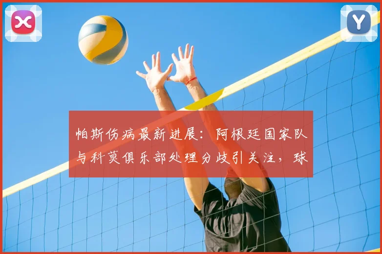 帕斯伤病最新进展：阿根廷国家队与科莫俱乐部处理分歧引关注，球员不适原因深度解析